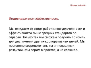 Ценности Apple
Индивидуальная эффективность.
Мы ожидаем от своих работников увлеченности и
эффективности выше средних стандартов по
отрасли. Только так мы сможем получать прибыль
для достижения других корпоративных целей. Мы
постоянно сосредоточены на инновациях и
развитии. Мы верим в простое, а не сложное.
 