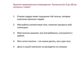 Оцените предложенные утверждения. Насколько (от 0 до 10) вы
согласны с ними?
1. В моем сердце живет ощущение той пользы, которую
компания приносит людям.
2. Моя работа соответствует мне, помогает раскрыть мой
потенциал.
3. Моё мнение уважают, оно востребовано, учитывается в
работе.
4. Мне четко понятно – что нужно делать, как и для чего.
5. Дела в нашей компании не расходятся со словами.
 