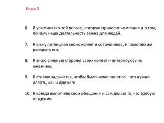 Опрос 2
6. Я упоминаю о той пользе, которую приносит компания и о том,
почему наша деятельность важна для людей.
7. Я вижу потенциал своих коллег и сотрудников, и помогаю им
раскрыть его.
8. Я знаю сильные стороны своих коллег и интересуюсь их
мнением.
9. Я ставлю задачи так, чтобы было четко понятно – что нужно
делать, как и для чего.
10. Я всегда выполняю свои обещания и сам делаю то, что требую
от других.
 