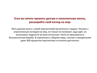 Если вы хотите прожить долгую и наполненную жизнь,
расширяйте свой взгляд на мир.
Жить долгую жизнь с узкой перспективой мучительно и трудно. Человек с
ограниченным взглядом на мир, не только не понимает, куда идёт, но
испытывает трудности во всем остальном. Часто он ввязывается в
бессмысленную борьбу. В стремлении к общему миру, счастью и процветанию
даже 360 процентов перспективы не вполне достаточно.
 