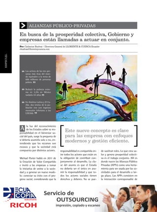 En busca de la prosperidad colectiva, Gobierno y
empresas están llamadas a actuar en conjunto.
ALIANZAS PÚBLICO-PRIVADAS
Por: Catherine Buelvas / Directora General de LLORENTE & CUENCA Ecuador
cbuelvas@llorenteycuenca.com
A
la luz del reconocimiento
de los Estados sobre su res-
ponsabilidad en el bienestar so-
cial del país, surge la pregunta de
si debería asumirla solo o no, en-
tendiendo que los recursos son
escasos y que la sociedad está
compuesta por distintos actores.
Michael Porter habló en 2011 de
la Creación de Valor Compartido
e invitó a las empresas a tomar
la iniciativa de unirse a la socie-
dad y a generar un nuevo mode-
lo: conectar su éxito con el pro-
greso social, considerando que la
Este nuevo concepto es clave
para las empresa con enfoques
modernos y gestión eficiente.
responsabilidad es compartida en-
tre todos los actores que están en
la obligación de contribuir con-
juntamente al desarrollo. La cla-
ve del asunto es que el Estado
no debería ser el único en asu-
mir la responsabilidad y que to-
dos los actores sociales tienen
derechos y deberes. No se pue-
de sustituir roles. Lo que crea va-
lor y genera prosperidad colecti-
va es el trabajo conjunto. Allí es
donde nacen las Alianzas Público
Privadas (APPs) como una herra-
mienta para ser usada por las so-
ciedades para el desarrollo a lar-
go plazo. Las APPs consisten en
la interacción corresponsable de
Los activos de las tres per-
sonas más ricas del mun-
do equivalen a la renta de
600 millones de personas
pobres.
Reducir la pobreza extre-
ma en 3,2% en México
tardaría 44 años.
En América Latina y El Ca-
ribe, dos tercios de la po-
blación vive con ingresos
mensuales inferiores a los
USD300.
”
”
”
“
“
“
Servicio de
OUTSOURCING
impresión, copiado y escaneo
ESPECIAL
 