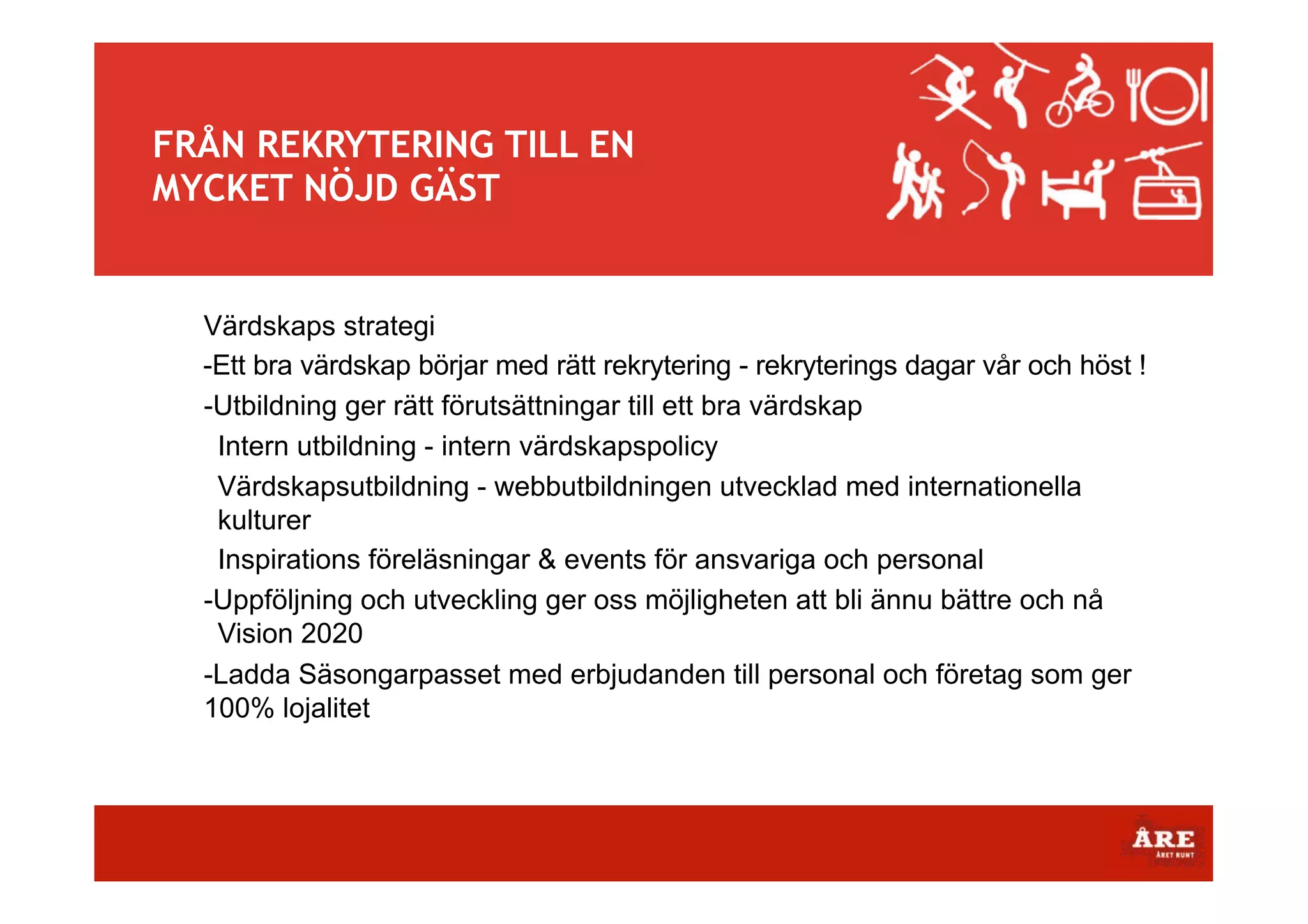 FRÅN REKRYTERING TILL EN
MYCKET NÖJD GÄST

Värdskaps strategi
-Ett bra värdskap börjar med rätt rekrytering - rekryterings dagar vår och höst !
-Utbildning ger rätt förutsättningar till ett bra värdskap
Intern utbildning - intern värdskapspolicy
Värdskapsutbildning - webbutbildningen utvecklad med internationella
kulturer
Inspirations föreläsningar & events för ansvariga och personal
-Uppföljning och utveckling ger oss möjligheten att bli ännu bättre och nå
Vision 2020
-Ladda Säsongarpasset med erbjudanden till personal och företag som ger
100% lojalitet

 