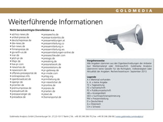Weiterführende Informationen
Vorgehensweise
Alle Angaben stammen aus den Eigenbeschreibungen der Anbieter
laut Werbematerial oder Onlineauftritt. Goldmedia Analytics
übernimmt keine Gewähr für die Richtigkeit, Vollständigkeit oder
Aktualität der Angaben. Recherchezeitraum: September 2013.
Legende
X = Merkmal vorhanden
k. A. = keine Angabe
TZ = Tageszeitung
FZ = Fachzeitschrift
PZ = Publikumszeitschrift
AB = Anzeigenblatt
SEO = Suchmaschinenoptimierung
PM = Pressemitteilung
D = Deutschland
A = Österreich
CH = Schweiz
Nicht berücksichtigte Dienstleister u.a.
 ad-hoc-news.de
 artikel-presse.de
 deutschepresse.de
 die-news.de
 fair-news.de
 firmenpresse.de
 go-with-us.de
 inar.de
 jetzt-pr.de
 lifepr.de
 live-pr.com
 newsmax.de
 newsroom.de
 offenes-presseportal.de
 onlinepresse.info
 openbroadcast.de
 openpr.de
 prcenter.de
 premiumpresse.de
 pressaktuell.de
 presseanzeiger.de
 pressebox.de
- Backup -
 presseecho.de
 presse-kostenlos.de
 pressemeldungen.at
 pressemitteilung.co
 pressemitteilung.in
 pressemitteilung.ws
 pressemitteilungen-online.de
 presseschleuder.com
 pressgo.de
 pressking.de
 pressnetwork.de
 pressrelations.de
 pr-gateway.de
 pr-inside.com
 prlog.org
 prmitteilung.de
 pr-newsticker.de
 pronline.de
 prpress.de
 prseiten.de
 ptext.de
 themenportal.de
Goldmedia Analytics GmbH | Oranienburger Str. 27 | D-10117 Berlin | Tel.: +49 30 246 266 70 | Fax: +49 30 246 266 66 | www.goldmedia.com/analytics/
 
