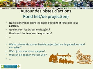 Autour des pistes d’actions
Rond het/de project(en)
• Quelle cohérence entre les pistes d’actions et l’état des lieux
partagé?
• Quelles sont les étapes envisagées?
• Quels sont les liens avec le quartiers?
• …
• Welke coherentie tussen het/de project(en) en de gedeelde stand
van zaken?
• Wat zijn de voorziene stappen?
• Wat zijn de banden met de wijk?
• …
 