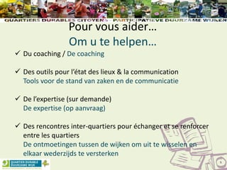 Pour vous aider…
Om u te helpen…
 Du coaching / De coaching
 Des outils pour l’état des lieux & la communication
Tools voor de stand van zaken en de communicatie
 De l’expertise (sur demande)
De expertise (op aanvraag)
 Des rencontres inter-quartiers pour échanger et se renforcer
entre les quartiers
De ontmoetingen tussen de wijken om uit te wisselen en
elkaar wederzijds te versterken
 
