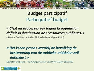 Budget participatif
Participatief budget
« C’est un processus par lequel la population
définit la destination des ressources publiques.»
Ubiratan De Souza – Ancien Maire de Porto Alegre (Brésil)
« Het is een proces waarbij de bevolking de
bestemming van de publieke middelen zelf
definiëert.»
Ubiratan De Souza – Oud-Burgemeester van Porto Alegre (Brazilië)
 