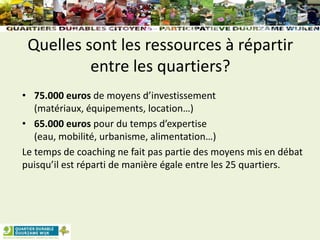 Quelles sont les ressources à répartir
entre les quartiers?
• 75.000 euros de moyens d’investissement
(matériaux, équipements, location…)
• 65.000 euros pour du temps d’expertise
(eau, mobilité, urbanisme, alimentation…)
Le temps de coaching ne fait pas partie des moyens mis en débat
puisqu’il est réparti de manière égale entre les 25 quartiers.
 