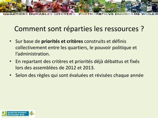 Comment sont réparties les ressources ?
• Sur base de priorités et critères construits et définis
collectivement entre les quartiers, le pouvoir politique et
l’administration.
• En repartant des critères et priorités déjà débattus et fixés
lors des assemblées de 2012 et 2013.
• Selon des règles qui sont évaluées et révisées chaque année
 