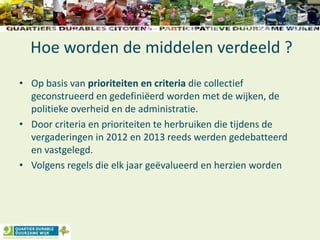 Hoe worden de middelen verdeeld ?
• Op basis van prioriteiten en criteria die collectief
geconstrueerd en gedefiniëerd worden met de wijken, de
politieke overheid en de administratie.
• Door criteria en prioriteiten te herbruiken die tijdens de
vergaderingen in 2012 en 2013 reeds werden gedebatteerd
en vastgelegd.
• Volgens regels die elk jaar geëvalueerd en herzien worden
 