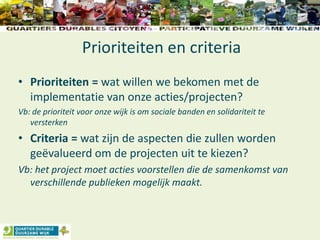 Prioriteiten en criteria
• Prioriteiten = wat willen we bekomen met de
implementatie van onze acties/projecten?
Vb: de prioriteit voor onze wijk is om sociale banden en solidariteit te
versterken
• Criteria = wat zijn de aspecten die zullen worden
geëvalueerd om de projecten uit te kiezen?
Vb: het project moet acties voorstellen die de samenkomst van
verschillende publieken mogelijk maakt.
 