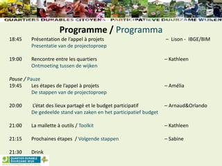 Programme / Programma
18:45 Présentation de l’appel à projets – Lison - IBGE/BIM
Presentatie van de projectoproep
19:00 Rencontre entre les quartiers – Kathleen
Ontmoeting tussen de wijken
Pause / Pauze
19:45 Les étapes de l’appel à projets – Amélia
De stappen van de projectoproep
20:00 L’état des lieux partagé et le budget participatif – Arnaud&Orlando
De gedeelde stand van zaken en het participatief budget
21:00 La mallette à outils / Toolkit – Kathleen
21:15 Prochaines étapes / Volgende stappen – Sabine
21:30 Drink
 