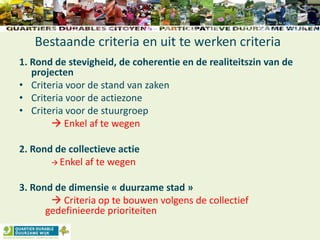 Bestaande criteria en uit te werken criteria
1. Rond de stevigheid, de coherentie en de realiteitszin van de
projecten
• Criteria voor de stand van zaken
• Criteria voor de actiezone
• Criteria voor de stuurgroep
 Enkel af te wegen
2. Rond de collectieve actie
 Enkel af te wegen
3. Rond de dimensie « duurzame stad »
 Criteria op te bouwen volgens de collectief
gedefinieerde prioriteiten
 
