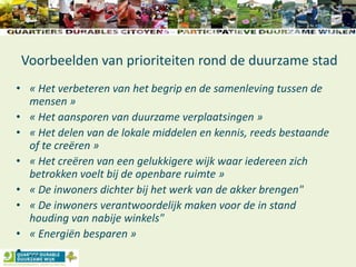 Voorbeelden van prioriteiten rond de duurzame stad
• « Het verbeteren van het begrip en de samenleving tussen de
mensen »
• « Het aansporen van duurzame verplaatsingen »
• « Het delen van de lokale middelen en kennis, reeds bestaande
of te creëren »
• « Het creëren van een gelukkigere wijk waar iedereen zich
betrokken voelt bij de openbare ruimte »
• « De inwoners dichter bij het werk van de akker brengen"
• « De inwoners verantwoordelijk maken voor de in stand
houding van nabije winkels"
• « Energiën besparen »
• …
 
