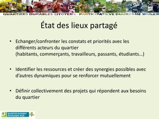État des lieux partagé
• Echanger/confronter les constats et priorités avec les
différents acteurs du quartier
(habitants, commerçants, travailleurs, passants, étudiants…)
• Identifier les ressources et créer des synergies possibles avec
d’autres dynamiques pour se renforcer mutuellement
• Définir collectivement des projets qui répondent aux besoins
du quartier
 