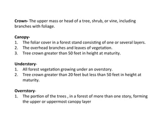  
Crown-­‐	
  The	
  upper	
  mass	
  or	
  head	
  of	
  a	
  tree,	
  shrub,	
  or	
  vine,	
  including	
  
branches	
  with	
  foliage.	
  
	
  
Canopy-­‐	
  	
  
1.  The	
  foliar	
  cover	
  in	
  a	
  forest	
  stand	
  consis:ng	
  of	
  one	
  or	
  several	
  layers.	
  
2.  The	
  overhead	
  branches	
  and	
  leaves	
  of	
  vegeta:on.	
  
3.  Tree	
  crown	
  greater	
  than	
  50	
  feet	
  in	
  height	
  at	
  maturity.	
  
	
  
Understory-­‐	
  	
  
1.  All	
  forest	
  vegeta:on	
  growing	
  under	
  an	
  overstory.	
  
2.  Tree	
  crown	
  greater	
  than	
  20	
  feet	
  but	
  less	
  than	
  50	
  feet	
  in	
  height	
  at	
  
maturity.	
  
	
  
Overrstory-­‐	
  	
  
1.  The	
  por:on	
  of	
  the	
  trees	
  ,	
  in	
  a	
  forest	
  of	
  more	
  than	
  one	
  story,	
  forming	
  
the	
  upper	
  or	
  uppermost	
  canopy	
  layer	
  
	
  

 