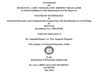A Presentation
On
DESIGN OF A LOW- VOLTAGE LOW- DROPOUT REGULATOR
In Partial Fulfillment of the Requirements for the Degree of
MASTER OF TECHNOLOGY
in
Advanced Electronics and Communication Engineering with Specialization in VLSI Design
by
DEVYANI
(Enrollment No.: 1309136702)
Under the Supervision of
Dr. Sampath Kumar and Mrs. Sangeeta Mangesh
JSS Academy of Technical Education, Noida
To the
Department of Electronics Engineering
Dr. A.P.J. ABDUL KALAM UNIVERSITY
LUCKNOW
May 2016
 