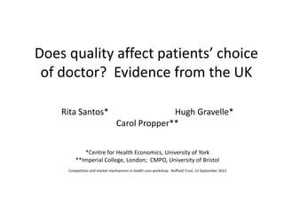 Does quality affect patients’ choice
of doctor? Evidence from the UK
Rita Santos* Hugh Gravelle*
Carol Propper**
*Centre for Health Economics, University of York
**Imperial College, London; CMPO, University of Bristol
Competition and market mechanisms in health care.workshop. Nuffield Trust, 13 September 2013
 
