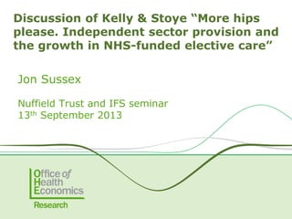 Jon Sussex
Nuffield Trust and IFS seminar
13th September 2013
Discussion of Kelly & Stoye “More hips
please. Independent sector provision and
the growth in NHS-funded elective care”
 