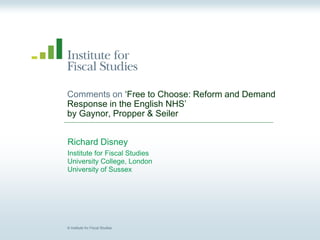© Institute for Fiscal Studies
Comments on ‘Free to Choose: Reform and Demand
Response in the English NHS’
by Gaynor, Propper & Seiler
Richard Disney
Institute for Fiscal Studies
University College, London
University of Sussex
 