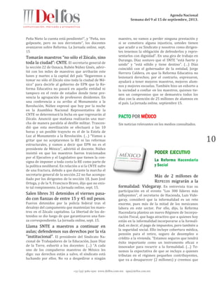 Agenda Nacional
Semana del 9 al 15 de septiembre, 2013.
+52 (55) 5061-1500 www.delfos.com.mx upa@delfos.com.mx
10
Peña Nieto la cuenta está pendiente!”, y “Peña, nos
golpeaste, pero no nos derrotaste”, los docentes
avanzaron sobre Reforma. La Jornada online, sept.
15
Tomarán maestros “no sólo el Zócalo, sino
toda la ciudad”: CNTE. El secretario general de
la sección 22 de Oaxaca, Rubén Núñez Ginés, advir-
tió con los miles de maestros que arribarán este
lunes y martes a la capital del país “llegaremos a
tomar no sólo el Zócalo sino toda la ciudad de Mé-
xico” para decirle al gobierno de EPN que la Re-
forma Educativa no pasará en aquella entidad ni
tampoco en el resto de estados donde tiene pre-
sencia la agrupación de profesores disidentes. En
una conferencia a su arribo al Monumento a la
Revolución, Núñez expresó que hoy por la noche
en la Asamblea Nacional Representativa de la
CNTE se determinará la fecha en que regresarán al
Zócalo. Anunció que mañana realizarán una mar-
cha de manera paralela al desfile militar. Trascen-
dió que esta movilización se efectuará a las 10
horas y un posible trayecto es el de la Estela de
Luz al Monumento a la Revolución. (…) “Vamos a
gritar que no aceptaremos la RE ni las reformas
estructurales, y vamos a decir que EPN no es el
presidente de México”, advirtió el docente. Núñez
insistió en que los maestros fueron traicionados
por el Ejecutivo y el Legislativo que tienen la con-
signa de imponer a toda costa la RE como parte de
la política neoliberal. En relación a si la CNTE sufre
de una fractura, debido a que durante la marcha el
secretario general de la sección 22 no fue acompa-
ñado por los dirigentes de la sección 18, Juan José
Ortega, y de la 9, Francisco Bravo, dijo que no exis-
te tal rompimiento. La Jornada online, sept. 15.
Salen libres 31 detenidos el viernes pasa-
do con fianzas de entre 15 y 45 mil pesos.
Fueron detenidos por la policía federal tras el
desalojo del campamento que mantenían los maes-
tros en el Zócalo capitalino. La libertad de los de-
tenidos se dio luego de que garantizaron una fian-
za correspondiente. La Jornada online, sept. 15.
Llama SNTE a maestros a continuar en
aulas; defendemos sus derechos por la vía
"institucional". El presidente del Sindicato Na-
cional de Trabajadores de la Educación, Juan Díaz
de la Torre, exhortó a los docentes: (…) “A cada
uno de los compañeros maestros de México les
digo: sus derechos están a salvo, el sindicato está
luchando por ellos. No va a despedirse a ningún
maestro, no vamos a perder ninguna prestación y
si se cometiera alguna injusticia, ustedes tienen
que acudir a su Sindicato y nosotros como dirigen-
tes tenemos la obligación de defenderlos y repre-
sentarlos con dignidad”. En una gira de trabajo en
Durango, Díaz sostuvo que el SNTE “está fuerte y
unido” y “está sólido y tiene destino”. (…) Díaz
coincidió con el gobernador de la entidad, Jorge
Herrera Caldera, en que la Reforma Educativa no
lesionará derechos; por el contrario, expresaron,
ayudará a tener mejores maestros, mejores alum-
nos y mejores escuelas. También hizo un exhorto a
la sociedad a confiar en los maestros, quienes tie-
nen un compromiso que se demuestra todos los
días con la atención de 25 millones de alumnos en
el país. La Jornada online, septiembre 15.
PACTO POR MÉXICO
Sin noticias relevantes en los medios consultados.
Más de 2 millones de
REPECOS migrarán a la
formalidad: Videgaray. En entrevista tras su
participación en el evento "Los 300 líderes más
influyentes", el secretario de Hacienda, Luis Vide-
garay, consideró que la informalidad es un reto
enorme, pues más de la mitad de los mexicanos
labora en este sector. Por ello, dijo, la Reforma
Hacendaria plantea un nuevo Régimen de Incorpo-
ración Fiscal, que haga atractivo que a quienes hoy
están en la informalidad incorporarse a la formali-
dad; es decir, el pago de impuestos, pero también a
la seguridad social. Ello incluye cobertura médica,
pensión para el retiro, seguro de desempleo o
crédito a la vivienda. “Estamos seguros que tendrá
éxito importante como un instrumento eficaz e
innovador para recurrir a la formalidad. (…) Te-
nemos la expectativa de que se incluya a quienes
tributan en el régimen pequeños contribuyentes,
que va a desaparecer (2 millones) y creemos que
 