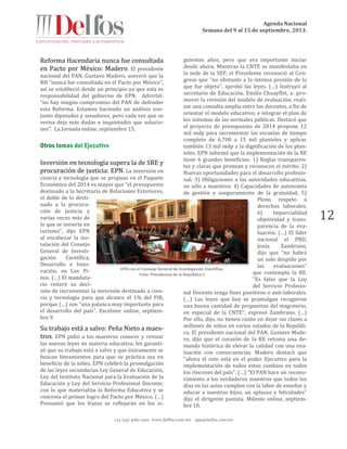 Agenda Nacional
Semana del 9 al 15 de septiembre, 2013.
+52 (55) 5061-1500 www.delfos.com.mx upa@delfos.com.mx
12
Reforma Hacendaria nunca fue consultada
en Pacto por México: Madero. El presidente
nacional del PAN, Gustavo Madero, aseveró que la
RH “nunca fue consultada en el Pacto por México”,
así se estableció desde un principio ya que esta es
responsabilidad del gobierno de EPN. Advirtió:
“no hay ningún compromiso del PAN de defender
esta Reforma. Estamos haciendo un análisis con-
junto diputados y senadores, pero cada vez que se
revisa deja más dudas e inquietudes que solucio-
nes”. La Jornada online, septiembre 15.
Inversión en tecnología supera la de SRE y
procuración de justicia: EPN. La inversión en
ciencia y tecnología que se propuso en el Paquete
Económico del 2014 es mayor que "el presupuesto
destinado a la Secretaría de Relaciones Exteriores,
el doble de lo desti-
nado a la procura-
ción de justicia y
varias veces más de
lo que se invierte en
turismo", dijo EPN
al encabezar la ins-
talación del Consejo
General de Investi-
gación Científica,
Desarrollo e Inno-
vación, en Los Pi-
nos. (…) El mandata-
rio reiteró su deci-
sión de incrementar la inversión destinada a cien-
cia y tecnología para que alcance el 1% del PIB,
porque (…) son "una palanca muy importante para
el desarrollo del país". Excélsior online, septiem-
bre 9.
Su trabajo está a salvo: Peña Nieto a maes-
tros. EPN pidió a los maestros conocer y revisar
las nuevas leyes en materia educativa; les garanti-
zó que su trabajo está a salvo y que únicamente se
buscan lineamientos para que su práctica sea en
beneficio de la niñez. EPN celebró la promulgación
de las leyes secundarias Ley General de Educación,
Ley del Instituto Nacional para la Evaluación de la
Educación y Ley del Servicio Profesional Docente,
con lo que materializa la Reforma Educativa y se
concreta el primer logro del Pacto por México. (…)
Presumió que los frutos se reflejarán en los si-
guientes años, pero que era importante iniciar
desde ahora. Mientras la CNTE se manifestaba en
la sede de la SEP, el Presidente reconoció al Con-
greso que "no obstante a la intensa presión de la
que fue objeto", aprobó las leyes. (…) Instruyó al
secretario de Educación, Emilio Chuayffet, a: pro-
mover la revisión del modelo de evaluación; reali-
zar una consulta amplia entre los docentes, a fin de
orientar el modelo educativo; e integrar el plan de
los sistemas de las normales públicas. Destacó que
el proyecto de presupuesto de 2014 propone 12
mil mdp para incrementar las escuelas de tiempo
completo de 6,700 a 15 mil planteles y aplicar
también 13 mil mdp a la dignificación de los plan-
teles. EPN informó que la implementación de la RE
tiene 6 grandes beneficios: 1) Reglas transparen-
tes y claras que premian y reconocen el mérito; 2)
Nuevas oportunidades para el desarrollo profesio-
nal; 3) Obligaciones a las autoridades educativas,
no sólo a maestros; 4) Capacidades de autonomía
de gestión y aseguramiento de la gratuidad; 5)
Pleno respeto a
derechos laborales;
6) Imparcialidad
objetividad y trans-
parencia de la eva-
luación. (…) El líder
nacional el PRD,
Jesús Zambrano,
dijo que "no habrá
un solo despido por
las evaluaciones"
que contempla la RE.
"Es falso que la Ley
del Servicio Profesio-
nal Docente tenga fines punitivos o anti-laborales.
(…) Las leyes que hoy se promulgan recogieron
una buena cantidad de propuestas del magisterio,
en especial de la CNTE", expresó Zambrano. (…)
Por ello, dijo, no tienen razón en dejar sin clases a
millones de niños en varios estados de la Repúbli-
ca. El presidente nacional del PAN, Gustavo Made-
ro, dijo que el corazón de la RE retoma una de-
manda histórica de elevar la calidad con una eva-
luación con consecuencias. Madero destacó que
"ahora el reto está en el poder Ejecutivo para la
implementación de todos estos cambios en todos
los rincones del país". (…) "El PAN hace un recono-
cimiento a los verdaderos maestros que todos los
días en las aulas cumplen con la labor de enseñar y
educar a nuestros hijos, un aplauso y felicidades"
dijo el dirigente panista. Milenio online, septiem-
bre 10.
EPN con el Consejo General de Investigación Científica.
Foto: Presidencia de la República 1
 