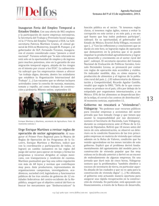 Agenda Nacional
Semana del 9 al 15 de septiembre, 2013.
+52 (55) 5061-1500 www.delfos.com.mx upa@delfos.com.mx
13
Inauguran Feria del Empleo Temporal a
Estados Unidos. Con una oferta de 802 empleos
y la participación de nueve empresas extranjeras,
la Secretaría del Trabajo y Previsión Social inaugu-
ró la 1ª Feria del Empleo Temporal a EUA. La Sub-
secretaria Patricia Martínez Cranss, el cónsul ge-
neral de EUA en Monterrey, Joseph M. Pomper, y el
gobernador de SLP, Fernando Toranzo, inaugura-
ron el evento considerado como “pionero a nivel
nacional”. Toranzo señaló que “lo más relevante no
está solo en la oportunidad de empleo y de ingreso
para muchos potosinos, sino en la garantía de una
migración temporal segura, alejada de los riesgos
en el intento por cruzar a los EUA”. La subsecreta-
ría subrayó que los empresarios vienen a ofrecer
“un trabajo digno, decente, dentro los estándares
que establece la Organización Internacional del
Trabajo”. (…) Las vacantes que se ofertan incluyen
actividades como la cosecha de naranja, manzana,
tomate y repollo; así como trabajos de construc-
ción y jardinería. Milenio online, septiembre 10.
Enrique Martínez y Martínez, secretario de Agricultura. Foto: Al
momento noticias 1
Urge Enrique Martínez a revisar reglas de
operación de sector agropecuario. Al inau-
gurar el Primer Foro Regional para la Mejora de
Reglas de Operación de los Programas de la SA-
GARPA, Enrique Martínez y Martínez, indicó que
con la coordinación y participación de todos, se
logrará un cambio sustantivo en las reglas del
juego del sector para operar en tiempo y forma los
programas y recursos dirigidos al campo mexi-
cano, con transparencia y rendición de cuentas.
Martínez puntualizó que hay una sobre-regulación
con más de 68 leyes y normas que contribuyen
muy poco. Ante productores, representantes de
organizaciones campesinas, investigadores, aca-
démicos, sociedad civil, legisladores y funcionarios
públicos de los tres niveles de gobierno de 12 en-
tidades federativas del centro-occidente de la Re-
pública, aseguró que el objetivo central del foro es
buscar los mecanismos que “desburocraticen” la
función pública en el sector. “Si tenemos reglas
claras, si tenemos reglas ágiles, vamos a evitar la
corrupción en este sector y en este país, y en eso
qué bueno que hoy todos podemos participar”,
subrayó. En su oportunidad, el gobernador del
Estado de México, Eruviel Ávila Villegas, reconoció
que (…) “Con las reflexiones y conclusiones que se
darán en este foro, se lograrán reglas de operación
que demuestren en la práctica que sí se puede
impulsar la productividad agroalimentaria y lograr
un desarrollo y crecimiento en el sector rural del
país”, subrayó. El secretario ejecutivo del Consejo
Nacional de Evaluación de Políticas Sociales, Gon-
zalo Hernández Licona, se pronunció por contar
con reglas de operación más accesibles y viables.
Un indicador medible, dijo, es cómo mejorar la
producción de alimentos y el ingreso de la pobla-
ción rural del país. (…) El subsecretario de Alimen-
tación y Competitividad, Ricardo Aguilar Castillo,
resaltó que según la ONU, “56% de lo que consu-
mimos se produce en el país, cifra por debajo de lo
estipulado por organismos internacionales, y en
México 35% de los alimentos se desperdician des-
de la milpa, el corral o los centros de distribución”.
Al momento noticias, septiembre 11.
Gobierno no rescatará a "vivienderas":
Videgaray. "No podemos usar recursos públicos
para rescatar empresas y accionistas del sector
privado que han tomado riesgo y que tienen que
asumir la responsabilidad por sus decisiones",
sostuvo el Secretario de Hacienda, Luis Videgaray,
durante su comparecencia ante el Pleno de la Cá-
mara de Diputados. Refirió que 18 meses antes del
inicio de esta administración, se observó un dete-
rioro en la condición financiera de las tres princi-
pales empresas en materia de vivienda que cotizan
además en la Bolsa de Valores, condición que ha
venido agravándose en los meses iniciales de este
gobierno. Explicó que el problema derivó funda-
mentalmente del agotamiento del modelo para la
construcción de vivienda popular que fue muy
exitoso en la década anterior y derivó en un exceso
de endeudamiento de algunas empresas. En una
jornada que duró más de cinco horas, Videgaray
sostuvo que la problemática “también obedece a
excesos de inventario de tierra, en particular aque-
lla alejada de las ciudades y que no es apta para la
construcción de vivienda digna”. (…) No obstante,
el gobierno está actuando manera oportuna para
asegurar una rápida recuperación en la construc-
ción de vivienda. En particular, está apoyando con
financiamiento, a través de la Banca de desarrollo,
 