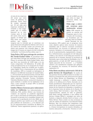 Agenda Nacional
Semana del 9 al 15 de septiembre, 2013.
+52 (55) 5061-1500 www.delfos.com.mx upa@delfos.com.mx
14
al resto de las empresas
del sector que están
sanas. El gobierno ha
generado nueva línea
de crédito sindicado
por 18 mil mdp para
empresas medianas de
vivienda y está asegu-
rando que el crédito
bancario no se inte-
rrumpa para el resto
del sector. Esto ocurre,
apuntó, al tiempo que
EPN lanzó una nueva
política que implica
asegurar que la vivienda que se construya con
apoyo financiero del gobierno federal, esté cerca a
los centros de vivienda, cuente con servicios mí-
nimos para generar una vivienda digna, y "que
tengan por lo menos un espacio de dos recámaras
a la familia". La Crónica de Hoy online, sept. 11.
Viaja Peña a SLP para entrega de carretera
Río Verde-Ciudad Valles. El presidente Enri-
que Peña Nieto entregó este mediodía en San Luis
Potosí, la carretera Río Verde-Ciudad Valles, obra
que llevó una inversión de 5,200 mdp y en ese
tramo comprende 110 kilómetros. El arribo del
avión presidencial fue en el aeropuerto de Tampi-
co, Tamaulipas, donde fue recibido por el gober-
nador Egidio Torre y funcionarios de esa entidad.
De inmediato, EPN se trasladó en helicóptero al
kilómetro 62+800 del municipio de Ciudad Valles.
(…) El secretario de Comunicaciones, Gerardo Ruiz
Esparza dio los detalles de la obra, frente al gober-
nador potosino Fernando Toranzo Fernández,
Valentina Martínez Garcés, vecina de la huasteca y
quien hablaría a nombre de los habitantes de la
zona, y para concluir el propio EPN. La Jornada
online, septiembre 12.
Celebra México licencias para indocumen-
tados en California. Los indocumentados en
California, EUA, podrán obtener una licencia de
conducir, sin importar su condición migratoria,
por lo que la Secretaría de Relaciones Exteriores,
reconoció la decisión de la Asamblea Estatal Cali-
forniana por la aprobación de la ley AB60, por el
impacto positivo que tendrá en la vida cotidiana
para millones de mexicanos. (…) Se informó que
las 10 representaciones consulares de México en
California “darán seguimiento puntual a la aplica-
ción de la AB60 una vez
que entre en vigor. El
Universal online, sep-
tiembre 13.
Peña urge a entre-
gar recursos para
aceleración econó-
mica. EPN anunció la
puesta en marcha del
Programa para la Ace-
leración del Crecimien-
to Económico por 27
mil mdp. Ante la Confede-
ración Nacional de Go-
bernadores, EPN explicó que el programa tiene
como objetivo aplicar estos recursos de manera
inmediata ante el adverso escenario económico
internacional. Los recursos se aplicarán en tres
sectores: fortalecer el crecimiento regional a tra-
vés de la pavimentación, equipamiento a hospita-
les e infraestructura, un paquete de mil mdp para
crédito y uno más de 13 mil mdp para reactivar la
industria de la vivienda. Instruyó al secretario de
Hacienda a que se den todas las facilidades a los 31
gobernadores y el jefe del GDF “para la pronta y
rápida ejecución de los recursos”. (…) También
solicitó a los mandatarios estatales que apliquen
de inmediato los recursos. El Universal online,
septiembre 13.
Peña Nieto encabeza aniversario 166 de la
gesta heroica de Chapultepec. En medio de
una pertinaz llovizna, EPN encabezó en el Altar a la
Patria la ceremonia del 166 aniversario de la gesta
de los Niños Héroes de Chapultepec, en donde
rindió homenaje a militares y cadetes navales
caídos en la defensa de la Patria. Ataviado con la
banda presidencial, flanqueado por los represen-
tantes de los otros poderes de la Unión, los presi-
dentes de las Cámaras de diputados y senadores y
de la Suprema Corte de Justicia de la Nación, Ri-
cardo Anaya, Raúl Cervantes y Juan Silva Meza,
respectivamente, además de todo su gabinete,
Peña Nieto entregó espadines a seis cadetes del
Heroico Colegio Militar y atestiguó una salva de
fusilería y depositó ofrenda floral en honor a los
Niños Héroes. Único orador en esta ceremonia el
cabo de cadetes de Infantería, Luis Eduardo Rolón
Balcázar, dijo: Los jóvenes que integramos cada
uno de los planteles militares, estamos presentes.
(…) Somos escrupulosos en nuestra disciplina, en
nuestra educación y formación. Tenemos el com-
EPN en la reunión de la CONAGO. Foto: Presidencia de la República 2
 