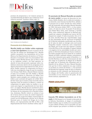 Agenda Nacional
Semana del 9 al 15 de septiembre, 2013.
+52 (55) 5061-1500 www.delfos.com.mx upa@delfos.com.mx
15
promiso de prepararnos y ser mejores porque la
sociedad demanda de líderes que coadyuven con el
esfuerzo nacional". Excélsior online, sept. 13.
Foto: Presidencia de la República 3
Prevención de la Delincuencia
Murillo habló con Holder sobre espionaje
y caso Caro Quintero. Durante el primer día de
una gira de trabajo por Washington D.C., Murillo
sostuvo encuentros con funcionarios de la Casa
Blanca y los Departamentos de Justicia y el Tesoro.
Durante el encuentro entre los procuradores Eric
Holder y Jesús Murillo Karam, que se llevó a cabo
en un ambiente cordial y de total apertura, se
abordó el tema del presunto espionaje sobre ciu-
dadanos mexicanos dentro de los programas de la
Agencia Nacional de Seguridad de los EUA. Al res-
pecto, Holder expresó su compromiso de llevar a
cabo una investigación, luego de que los mandata-
rios Enrique Peña Nieto y Barack Obama trataron
el tema en la Cumbre del G20. Holder y Murillo
también abordaron la liberación de Rafael Caro
Quintero, quien purgaba una condena por narco-
tráfico y por asesinato del agente de la DEA. Muri-
llo hizo notar que el asunto ya fue recurrido ante la
Suprema Corte de Justicia en México y reiteró su
compromiso de agotar todos los medios a su al-
cance para lograr la reaprehensión de Caro Quin-
tero”, se explicó. Murillo Karam manifestó la preo-
cupación del Gobierno federal por que se castiguen
los abusos de los elementos de la Patrulla Fronte-
riza. Asimismo, Murillo reiteró su rechazo al uso
de la fuerza letal en tareas de control migratorio.
Como parte de su gira de trabajo, el procurador se
reunió con Gil Kerlikowske, director de la Oficina
Nacional para el Control de Drogas de la Casa
Blanca; con representantes del FBI, la DEA y del
Departamento del Tesoro. Excélsior online, sept. 9
El asesinato de Manuel Buendía un asunto
de narco poder. La Jueza de Ejecución de San-
ciones, Belém Bolaños, dio la orden de trasladar a
su domicilio a José Antonio Zorrilla Pérez, debido a
lo precario de su salud. Zorrilla fue autor intelec-
tual del homicidio del periodista Manuel Buendía,
en 1984. Está preso desde 1989 (…) y fue senten-
ciado a 25 años de cárcel. El pasado 19 de febrero
Juan Rafael Moro Ávila, autor material, y Zorrilla
Pérez, autor intelectual, lograron su libertad anti-
cipada por amparos otorgados por jueces del DF,
después de cumplir 19 años de prisión. Pero el 13
de junio, Zorrilla Pérez fue reaprehendido, luego
de que autoridades del DF revocaron el beneficio
de la libertad anticipada, justificando que Zorrilla,
de 62 años de edad, no entregó carta aval moral,
fotografías tamaño credencial, carta compromiso
de trabajo, por lo que tuvo que regresar a prisión.
A Zorrilla Pérez le fue entregado el amparo debido
a la negativa de las autoridades locales por entre-
garles su libertad anticipada por buena conducta y
por haber purgado más de la mitad de su condena,
además de haber realizado trabajos comunitarios,
entre otros elementos para apelar el beneficio. (…)
Zorrilla Martínez no sólo fue el funcionario de más
alto rango en el gobierno de Miguel de la Madrid
en pagar por el asesinato del columnista más in-
fluyente de los últimos 50 años, Manuel Buendía,
sino que fue el chivo expiatorio con cuya condena
se encubrió un crimen de Estado. (…) El asesinato
de Buendía fue fraguado, luego de que el columnis-
ta retomara en dos columnas una declaración de
los obispos del Pacífico sobre la penetración del
narcotráfico en las estructuras del poder. Al mo-
mento noticias, septiembre 11.
Cancela PRI debate hacendario en el Se-
nado. El PRI bloqueó en el Senado la discusión de
la Reforma Hacendaria, al alegar el coordinador
Emilio Gamboa que no estaba en el acuerdo políti-
co para subirla al Pleno, tras lo cual pidió a la opo-
sición respetar que primero se debata en Cámara
 