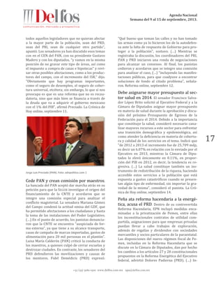 Agenda Nacional
Semana del 9 al 15 de septiembre, 2013.
+52 (55) 5061-1500 www.delfos.com.mx upa@delfos.com.mx
17
todos aquellos legisladores que no quieran afectar
a la mayor parte de la población, sean del PRD,
sean del PRI, sean de cualquier otro partido",
apuntó. Los senadores ya han discutido esos temas
con en el CEN del PAN, con su presidente Gustavo
Madero y con los diputados, "y vamos en la misma
posición de no gravar este tipo de áreas, así como
el impuesto a compra de casas e hipotecas" y revi-
sar otras posibles afectaciones, como a los produc-
tores del campo, con el incremento del ISR,” dijo.
"Obviamente que hay programas importantes,
como el seguro de desempleo, el seguro de cober-
tura universal, etcétera; sin embargo, lo que sí nos
preocupa es que es una reforma que no es recau-
datoria, sino que más bien se financia a través de
la deuda que va a adquirir el gobierno mexicano
con el 1% del PIB", afirmó Preciado. La Crónica de
Hoy online, septiembre 11.
Jorge Luis Preciado (PAN). Foto: adnpolitico.com 1
Cede PAN y crean comisión por maestros.
La bancada del PAN aceptó dar marcha atrás en su
petición para que la SEGOB investigue el origen del
financiamiento de la CNTE y acordaron que se
integre una comisión especial para analizar el
conflicto magisterial. La senadora Mariana Gómez
del Campo condenó la actitud omisa del GDF, que
ha permitido afectaciones a los ciudadanos y hasta
la toma de las instalaciones del Poder Legislativo.
(…) En el punto de acuerdo, los panistas denuncia-
ron que la CNTE se encuentra "auspiciada de for-
ma externa", ya que tiene a su alcance transporte,
casas de campaña de marcas importadas, gastos de
alimentación para 20 mil personas en el plantón”.
Luisa María Calderón (PAN) criticó la conducta de
los maestros, a quienes culpó de cerrar escuelas y
destrozar ciudades. En contraste, los senadores del
PRD defendieron las movilizaciones y causas de
los mentores. Fidel Demédicis (PRD) expresó:
"Qué bueno que toman las calles y no han tomado
las armas como ya lo hicieron los de la autodefen-
sa ante la falta de respuesta de Gobierno para pro-
teger a la población", sostuvo. (…) Mientras se
registraba la discusión, los coordinadores del PRI,
PAN y PRD iniciaron una ronda de negociaciones
para alcanzar un consenso. Al final, los panistas
cedieron y acordaron que se integre una comisión
para analizar el caso, (…) “incluyendo las manifes-
taciones públicas, para que coadyuve a encontrar
soluciones de fondo al citado problema", señala-
ron. Reforma online, septiembre 12.
Debe asignarse mayor presupuesto al sec-
tor salud en 2014. El senador Francisco Salva-
dor López Brito solicitó al Ejecutivo Federal y a la
Cámara de Diputados asignar mayor presupuesto
en materia de salud durante la aprobación y discu-
sión del próximo Presupuesto de Egresos de la
Federación para el 2014. Debido a la importancia
que constituye la salud, consideró necesario cana-
lizar mayores recursos a este sector para enfrentar
una transición demográfica y epidemiológica, así
como atender la deficiencia en materia de cobertu-
ra y calidad de los servicios en el tema. Indicó que
"de 2012 a 2013 el incremento fue de 25,709 mdp,
es decir un 6.07% en relación con lo enviado por el
Ejecutivo en 2013, mientras la Cámara de Dipu-
tados lo elevó únicamente en 0.11%, en propor-
ción del PIB en 2012, es decir, la tendencia es re-
gresiva. (…) La salud constituye también un ins-
trumento de redistribución de la riqueza, haciendo
accesible estos servicios a la población que está
expuesta a gastos catastróficos cuando se presen-
tan algún tipo de enfermedad, sin importar la gra-
vedad de la misma", consideró el panista. La Cró-
nica de Hoy online, septiembre 14.
Peña ata reforma hacendaria a la energé-
tica, acusa el PRD. Dentro de su controvertida
Reforma Hacendaria, EPN incluyó medidas enca-
minadas a la privatización de Pemex, entre ellas
los inconstitucionales contratos de utilidad com-
partida, asignaciones para que empresas privadas
puedan llevar a cabo trabajos de exploración,
además de regalías y dividendos con sociedades
mercantiles y socios particulares de la paraestatal.
Las disposiciones del nuevo régimen fiscal de Pe-
mex, incluidas en la Reforma Hacendaria que se
discute en la Cámara de Diputados, dan por hecho
los cambios a los artículos 27 y 28 constitucionales
propuestos en la Reforma Energética del Ejecutivo
federal, advirtió Dolores Padierna (PRD). (…) In-
 