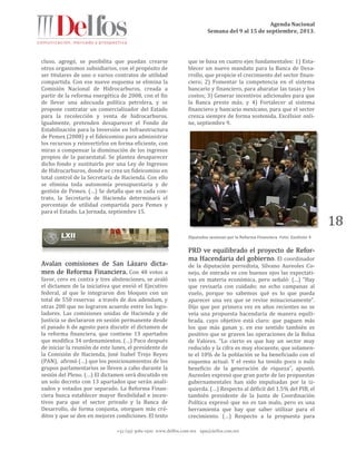 Agenda Nacional
Semana del 9 al 15 de septiembre, 2013.
+52 (55) 5061-1500 www.delfos.com.mx upa@delfos.com.mx
18
cluso, agregó, se posibilita que puedan crearse
otros organismos subsidiarios, con el propósito de
ser titulares de uno o varios contratos de utilidad
compartida. Con ese nuevo esquema se elimina la
Comisión Nacional de Hidrocarburos, creada a
partir de la reforma energética de 2008, con el fin
de llevar una adecuada política petrolera, y se
propone contratar un comercializador del Estado
para la recolección y venta de hidrocarburos.
Igualmente, pretenden desaparecer el Fondo de
Estabilización para la Inversión en Infraestructura
de Pemex (2008) y el fideicomiso para administrar
los recursos y reinvertirlos en forma eficiente, con
miras a compensar la disminución de los ingresos
propios de la paraestatal. Se plantea desaparecer
dicho fondo y sustituirlo por una Ley de Ingresos
de Hidrocarburos, donde se crea un fideicomiso en
total control de la Secretaría de Hacienda. Con ello
se elimina toda autonomía presupuestaria y de
gestión de Pemex. (…) Se detalla que en cada con-
trato, la Secretaría de Hacienda determinará el
porcentaje de utilidad compartida para Pemex y
para el Estado. La Jornada, septiembre 15.
Avalan comisiones de San Lázaro dicta-
men de Reforma Financiera. Con 48 votos a
favor, cero en contra y tres abstenciones, se avaló
el dictamen de la iniciativa que envió el Ejecutivo
federal, al que le integraron dos bloques con un
total de 550 reservas a través de dos adendum, y
otras 200 que no lograron acuerdo entre los legis-
ladores. Las comisiones unidas de Hacienda y de
Justicia se declararon en sesión permanente desde
el pasado 6 de agosto para discutir el dictamen de
la reforma financiera, que contiene 13 apartados
que modifica 34 ordenamientos. (…) Poco después
de iniciar la reunión de este lunes, el presidente de
la Comisión de Hacienda, José Isabel Trejo Reyes
(PAN), afirmó (…) que los posicionamientos de los
grupos parlamentarios se lleven a cabo durante la
sesión del Pleno. (…) El dictamen será discutido en
un solo decreto con 13 apartados que serán anali-
zados y votados por separado. La Reforma Finan-
ciera busca establecer mayor flexibilidad e incen-
tivos para que el sector privado y la Banca de
Desarrollo, de forma conjunta, otorguen más cré-
ditos y que se den en mejores condiciones. El texto
que se basa en cuatro ejes fundamentales: 1) Esta-
blecer un nuevo mandato para la Banca de Desa-
rrollo, que propicie el crecimiento del sector finan-
ciero; 2) Fomentar la competencia en el sistema
bancario y financiero, para abaratar las tasas y los
costos; 3) Generar incentivos adicionales para que
la Banca preste más; y 4) Fortalecer al sistema
financiero y bancario mexicano, para que el sector
crezca siempre de forma sostenida. Excélsior onli-
ne, septiembre 9.
Diputados sesionan por la Reforma Financiera. Foto: Excélsior 4
PRD ve equilibrado el proyecto de Refor-
ma Hacendaria del gobierno. El coordinador
de la diputación perredista, Silvano Aureoles Co-
nejo, de entrada ve con buenos ojos las expectati-
vas en materia económica, pero señaló: (…) “Hay
que revisarla con cuidado; no echo campanas al
vuelo, porque no sabemos qué es lo que pueda
aparecer una vez que se revise minuciosamente”.
Dijo que por primera vez en años recientes no se
veía una propuesta hacendaria de manera equili-
brada, cuyo objetivo está claro: que paguen más
los que más ganan y, en ese sentido también es
positivo que se graven las operaciones de la Bolsa
de Valores. “Lo cierto es que hay un sector muy
reducido y la cifra es muy elocuente, que solamen-
te el 10% de la población se ha beneficiado con el
esquema actual. Y el resto ha tenido poco o nulo
beneficio de la generación de riqueza”, apuntó.
Aureoles expresó que gran parte de las propuestas
gubernamentales han sido impulsadas por la iz-
quierda. (…) Respecto al déficit del 1.5% del PIB, el
también presidente de la Junta de Coordinación
Política expresó que no es tan malo, pero es una
herramienta que hay que saber utilizar para el
crecimiento. (…) Respecto a la propuesta para
 