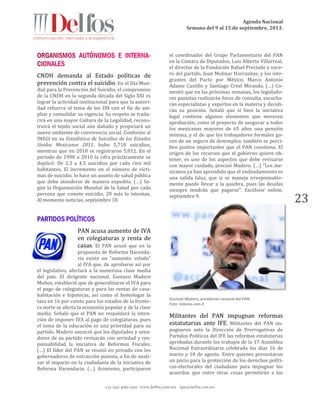 Agenda Nacional
Semana del 9 al 15 de septiembre, 2013.
+52 (55) 5061-1500 www.delfos.com.mx upa@delfos.com.mx
23
CNDH demanda al Estado políticas de
prevención contra el suicidio. En el Día Mun-
dial para la Prevención del Suicidio, el compromiso
de la CNDH en la segunda década del Siglo XXI es
lograr la actividad institucional para que la autori-
dad refuerce el tema de los DH con el fin de am-
pliar y consolidar su vigencia. Su respeto se tradu-
cirá en una mayor Cultura de la Legalidad, recons-
truirá el tejido social aún dañado y propiciará un
nuevo ambiente de convivencia social. Conforme al
INEGI en su Estadística de Suicidios de los Estados
Unidos Mexicanos 2011, hubo 5,718 suicidios,
mientras que en 2010 se registraron 5,012. En el
período de 1990 a 2010 la cifra prácticamente se
duplicó: De 2.3 a 4.5 suicidios por cada cien mil
habitantes. El incremento en el número de vícti-
mas de suicidio, lo hace un asunto de salud pública
que debe atenderse de manera expedita. (…) Se-
gún la Organización Mundial de la Salud por cada
persona que comete suicidio, 20 más lo intentan.
Al momento noticias, septiembre 10.
PAN acusa aumento de IVA
en colegiaturas y renta de
casas. El PAN acusó que en la
propuesta de Reforma Hacenda-
ria existe un “aumento velado”
al IVA que, de aprobarse así por
el legislativo, afectará a la numerosa clase media
del país. El dirigente nacional, Gustavo Madero
Muñoz, estableció que de generalizarse el IVA para
el pago de colegiaturas y para las rentas de casa-
habitación e hipotecas, así como el homologar la
tasa en 16 por ciento para los estados de la fronte-
ra norte se afecta la economía popular y de la clase
media. Señaló que el PAN no respaldará la inten-
ción de imponer IVA al pago de colegiaturas, pues
el tema de la educación es una prioridad para su
partido. Madero anunció que los diputados y sena-
dores de su partido revisarán con seriedad y res-
ponsabilidad la iniciativa de Reformas Fiscales.
(…) El líder del PAN se reunió en privado con los
gobernadores de extracción panista, a fin de anali-
zar el impacto en la ciudadanía de la iniciativa de
Reforma Hacendaria. (…) Asimismo, participaron
el coordinador del Grupo Parlamentario del PAN
en la Cámara de Diputados, Luis Alberto Villarreal;
el director de la Fundación Rafael Preciado y voce-
ro del partido, Juan Molinar Horcasitas; y los inte-
grantes del Pacto por México, Marco Antonio
Adame Castillo y Santiago Creel Miranda. (…) Co-
mentó que en las próximas semanas, los legislado-
res panistas realizarán foros de consulta, escucha-
rán especialistas y expertos en la materia y decidi-
rán su posición. Señaló que si bien la iniciativa
legal contiene algunos elementos que merecen
aprobación, como el proyecto de asegurar a todos
los mexicanos mayores de 65 años una pensión
mínima, y el de que los trabajadores formales go-
cen de un seguro de desempleo, también se perci-
ben puntos importantes que el PAN cuestiona. El
origen de los recursos que el gobierno quiere ob-
tener, es uno de los aspectos que debe revisarse
con mayor cuidado, precisó Madero. (…) “Los me-
xicanos ya han aprendido que el endeudamiento es
una salida falsa, que si se maneja irresponsable-
mente puede llevar a la quiebra, pues las deudas
siempre tendrán que pagarse”. Excélsior online,
septiembre 9.
Gustavo Madero, presidente nacional del PAN.
Foto: milenio.com 4
Militantes del PAN impugnan reformas
estatutarias ante IFE. Militantes del PAN im-
pugnaron ante la Dirección de Prerrogativas de
Partidos Políticos del IFE las reformas estatutarias
aprobadas durante los trabajos de la 17 Asamblea
Nacional Extraordinaria celebrada los días 16 de
marzo y 10 de agosto. Entre quienes presentaron
un juicio para la protección de los derechos políti-
cos-electorales del ciudadano para impugnar los
acuerdos que entre otras cosas permitirán a los
 