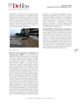 Agenda Nacional
Semana del 9 al 15 de septiembre, 2013.
+52 (55) 5061-1500 www.delfos.com.mx upa@delfos.com.mx
27
ser vendidos", expresó. (…) En este marco, el pre-
sidente la mesa directiva del Congreso estatal,
Fidel Calderón Torreblanca, reconoció a Cárdenas
Solórzano como pieza fundamental en el mapa
político de la pluralidad y democracia mexicana.
(…) La entrega de esta presea se hará por única
ocasión y como parte de las celebraciones del Bi-
centenario de los Sentimientos de la Nación. La
Crónica de Hoy online, septiembre 14.
Foto: milenio.com 5
Más de 6 mil refugiados en albergues en
Veracruz por “Ingrid”. Las lluvias del huracán
Ingrid han dejado afectaciones en 63 municipios
en Veracruz, donde hay más de 14,171 viviendas
con daños y 6,648 personas refugiadas en alber-
gues informó la secretaria de Protección Civil,
Noemí Guzmán Lagunes. (…) Debido a que la
emergencia continúa, Guzmán Lagunes informó
que en estos momentos está activadas las alertas
Naranja (peligro alto) en todo Veracruz, por fase
de acercamiento para el norte y centro del estado,
y Amarilla en fase de alejamiento para el sur. (…)
La funcionaria dijo que lluvia de Ingrid es abun-
dante y, aunada a los fenómenos meteorológicos
que con anterioridad han impactado a la entidad,
provoca diversas afectaciones, por lo que pidió “a
la población mantenerse atenta a todas las indica-
ciones que desde los Consejos Municipales de Pro-
tección Civil se realicen”. Protección Civil ha resca-
tado a 336 personas y se tienen 3,028 personas en
refugios temporales y 3,420 con familiares. Ade-
más, hay daños en 133 colonias, 294 comunidades,
68 corrientes desbordadas, 121 vías de comunica-
ción y 31 puentes con algún tipo de daño, así como
68 deslaves, los cuales han sido atendidos. Ingrid,
como huracán categoría uno, avanza hacia Tamau-
lipas, a donde podría impactar durante la mañana
del lunes. (…) El gobierno tamaulipeco hizo un
llamado a los habitantes de 15 de los 43 munici-
pios de la entidad a resguardarse en los albergues
establecidos, hasta en tanto pasa la emergencia
por el huracán Ingrid. (…) Informó que en 13 mu-
nicipios declarados en emergencia se realizan
tareas de evacuación y se han establecido 420
albergues en escuelas, por lo que se suspendieron.
La Jornada online, septiembre 15.
Arraiga PGJDF a tres más por caso Heaven.
La Procuraduría General de Justicia del DF informó
que arraigó por 30 días a tres personas, presunta-
mente vinculadas con el secuestro y asesinato de
13 personas del bar Heaven, ocurrido el 26 de
mayo. (…) Ya suman siete las personas relaciona-
das con el caso que se encuentran bajo esa medida
cautelar. (…) "Los probables responsables recono-
cieron haber participado de manera directa en el
ilícito, ocurrido el 26 de mayo pasado, por lo que
se ubican en tiempo y lugar durante el secuestro
de las víctimas y su colaboración en el traslado al
Estado de México". Milenio online, sept. 15.
 