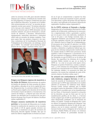 Agenda Nacional
Semana del 9 al 15 de septiembre, 2013.
+52 (55) 5061-1500 www.delfos.com.mx upa@delfos.com.mx
3
sobre los alcances de la RE, pues durante debates
internos que realizan, el Sindicato ha reunido más
de 250 preguntas al respecto. Condicionó que para
que la Reforma Educativa "no quede en lo estable-
cido exclusivamente en la ley", se necesita de pre-
supuesto escolar para poner "el sistema educativo
en la ruta que esto requiere". De la Torre desmin-
tió que los recursos que el SNTE demanda sean de
aumento salarial; son para la formación y actuali-
zación de alumnos y docentes; infraestructura,
equipamiento, materiales educativos y alimentos
sobre todo en escuelas de tiempo completo. Tam-
poco quiso fijar una postura respecto a las mar-
chas y plantones de la Coordinadora Nacional de
Trabajadores de la Educación; sin embargo, aclaró
que el SNTE “no coincide” con la forma de mani-
festarse de sus colegas. Excélsior online, sept. 9
Juan Díaz de la Torre, líder del SNTE. Foto: Excélsior 1
Exigen con bloqueo regreso de maestros a
las aulas de Oaxaca. Representantes de padres
de familia de alumnos de siete escuelas de educa-
ción pública, ubicadas al sur de la capital del esta-
do, bloquearon hoy la carretera federal 175 Oaxa-
ca-Puerto para exigirle a los docentes de la Sección
22 levantar el paro de labores e incorporarse a los
centros de trabajo. (…) Dijeron que unos mil estu-
diantes son afectados por la ausencia de cien pro-
fesores de grupo, hoy en paro de labores. Excélsior
online, septiembre 9.
Chiapas anuncia sustitución de maestros
paristas. La Secretaría de Educación en el estado
iniciará la sustitución de maestros en las escuelas
que desde el 28 de agosto pasado cerraron sus
puertas y se mantienen en paro. El secretario de
Educación, Ricardo Aguilar Gordillo, dijo que en
tanto los líderes magisteriales no firmen un acuer-
do en el que se comprometan a reponer los días
perdidos de clases por mantener el paro, procede-
rá el descuento a partir del primer día que dejaron
las aulas y será aplicado en la primera quincena de
septiembre. Excélsior online, septiembre 9.
En la CNTE reiteran el llamado a huelga.
Integrantes de la Coordinadora Nacional de Traba-
jadores de la Educación confirmaron la convocato-
ria a organizaciones civiles y gremiales a partici-
par en un paro cívico este miércoles, mediante el
cual se dé paso a una huelga nacional. Ayer, el
magisterio disidente, que mantiene un plantón en
el Zócalo capitalino, marchó por separado de AM-
LO y MORENA hacia el Ángel de la Independencia.
El secretario de la Sección 22 adscrita a la CNTE,
Rubén Núñez, (…) llamó a las organizaciones con-
vocadas a demostrar al gobierno federal que nin-
guna de las reformas estructurales tendrá éxito en
los estados donde la CNTE tiene presencia. Invitó
también a todo el magisterio a concentrarse en el
DF para expresar su negativa a dichos proyectos, y
fue insistente en que la CNTE no se va retirar del
Zócalo. Sin especificar los términos de la huelga
nacional, Núñez insistió en que en su lucha la
CNTE no va a dar ni un paso atrás (paro cívico,
bloqueos en puntos fronterizos, casetas y autopis-
tas). (…) Con semanas de anticipación, el MORENA
anunció una concentración en el Zócalo capitalino.
Sin embargo, debido a la presencia de miles de
maestros, ese evento fue cambiado de sede al He-
miciclo a Juárez. Excélsior online, sept. 9
Se actuará con contundencia si CNTE es-
cala violencia, asegura Serrano. El GDF ac-
tuará de acuerdo al “escalamiento” de las movili-
zaciones que la CNTE siga realizando en la ciudad,
advirtió el secretario de Gobierno local, Héctor
Serrano Cortés. Incluso adelantó que la PGJDF
procederá contra los detenidos. Al fijar la posición
del GDF ante lo sucedido ayer en las inmediaciones
de Los Pinos, el funcionario lamentó la actuación
de los docentes, ya que no tiene que ver con la
manifestación pacífica de las ideas. (…) Serrano
Cortés aseguró que el GDF no permitirá que conti-
núen bloqueando vialidades con la intención de
dañar a la capital. “Cuando un dirigente dice ‘como
no obtuve la respuesta bloquen por bloquear’ hay
una intencionalidad de afectar la vida de los capi-
talinos y eso no lo vamos a permitir”, indicó. (…)
Serrano Cortés acusó al dirigente de la Sección 22
de Oaxaca, Rubén Núñez, de incitar a la violencia
después de obtener lo pretendido durante la
 