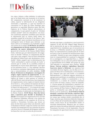 Agenda Nacional
Semana del 9 al 15 de septiembre, 2013.
+52 (55) 5061-1500 www.delfos.com.mx upa@delfos.com.mx
6
tas, cajas y bolsas a calles aledañas. La indicación
que se ha dado hasta este momento en el interior
del campamento nacional es la de mantener la
calma, esperar la información de sus dirigentes
sectoriales y regionales, y a que las maestras se
concentren en la plaza de Santo Domingo para
garantizar su seguridad. Mientras tanto, dos heli-
cópteros de la Policía Federal sobrevolaron el
campamento, lo que generó el grito de “¡Unidad,
unidad, unidad!” entre los educadores. Los maes-
tros mantienen pequeñas asambleas para discutir
la información que se conoce hasta ahora. La
asamblea estatal de la Sección 22 de Oaxaca “que-
dó suspendida”, pues acordaron movilizarse en un
contingente hacia el Zócalo para informar a sus
bases sobre si se trasladará o no el plantón a algún
otro punto de la ciudad. 11:00 Horas. Se reforza-
rá campamento en Zócalo: maestros de Oaxaca;
gobierno da nuevo ultimátum. El secretario
general de la Sección 22 de Oaxaca, Rubén Núñez
Ginés, informó que por determinación del magis-
terio se decidió “reforzar” el campamento del Zó-
calo, pese a que, aseguró, “hay un nuevo ultimátum
del gobierno federal para que desalojemos al me-
diodía”. Núñez aseguró que la determinación fue
“darle continuidad a nuestra jornada de lucha” y
anunció que la sesión de su asamblea estatal se
mantendrá en receso hasta determinar “qué sigue
en las próximas horas. (…) Sin embargo, decenas
de maestros continúan reguardando sus pertenen-
cias y concentrándose en calles aledañas. 13:00
Horas. Profesores se desplazan a sus lugares de
origen, según reporte de Gobernación. El con-
tingente mayoritario de la CNTE se desplaza a sus
lugares de origen y, entre quienes se resisten a
salir del Zócalo, unas mil personas, hay integrantes
de organizaciones varias, según un reporte interno
de la SEGOB. (…) Un centenar de maestros de Oaxa-
ca permanece en el Monumento a la Revolución a
la espera de indicaciones. (…) La mayoría de nego-
cios cercanos al Zócalo están cerrando, al tiempo
de que continúa el sobrevuelo de helicópteros de
la Policía Federal. 14:30 Horas. Dan dos horas
más a maestros para decidir si desalojan el
Zócalo. El secretario de organización de la sección
22, Francisco Villalobos, informó a los cientos de
maestros reunidos en las esquinas de 20 de no-
viembre y Venustiano Carranza, que tienen un
plazo de dos horas para tomar una decisión sobre
si desalojan el Zócalo. Luego de concluir una breve
reunión con integrantes de una comisión de proto-
colo de la SEGOB, el llamado del dirigente sindical a
las bases fue a no caer en actos de provocación
Foto: sinembargo.com 1
durante este lapso y coordinarse a nivel sectorial y
regional. El jefe del GDF, Miguel Ángel Mancera,
dio la instrucción de que se esté pendiente de la
seguridad de los ciudadanos que se encuentran en
la zona. (…) Villalobos insistió en que desalojar la
Plaza “no representaría la claudicación de 33 años
de lucha ni que la jornada de movilizaciones haya
concluido”. Insistió en que como dirigencia estatal
tiene la responsabilidad de mantener la dignidad
de su contingente y su seguridad física. (…) Mien-
tras dialogaban con un cerco de policías federales
y representantes de la CNDH, otro grupo de unos
100 federales se posicionó para avanzar. 15:32
Horas. Cierran policías capitalinos Bucareli,
Guerrero, Juárez y Reforma. Los maestros han
encendido diversas fogatas, una de ellas en la es-
quina de Plaza de la Constitución y 20 de Noviem-
bre, mientras que otra está frente a la Catedral
Metropolitana. (…) Mientras algunos mentores se
agrupan para participar en asambleas sectoriales y
delegacionales y definir si mantendrán o no “la
resistencia”, (…) cientos de maestros continúan
con el retiro de lonas, carpas y casas de campaña.
(…) Varios grupos de transeúntes y maestros sor-
prendieron a la policía federal por la retaguardia,
en la esquina de Pino Suárez y Regina para incre-
parlos y reclamarles que estén de lado del go-
bierno y de los poderosos. 16:29 Policía Federal
desalojó a maestros del Zócalo; reportan algu-
nas detenciones. Dos tanquetas de agua apagaron
las carpas que estaban siendo consumidas por el
fuego, mientras que elementos federales limpiaron
en su la Plaza de la Constitución. Algunos manifes-
tantes corren hacia 20 de Noviembre donde se
escuchan detonaciones. Mientras que un contin-
gente de cientos de policías federales camina hacia
Venustiano Carranza y 16 de Septiembre. Una de
las tanquetas de agua lanzó chorros a los manifes-
 