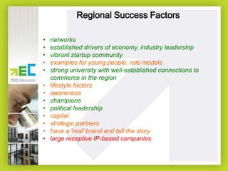 Regional Success Factors
•
•
•
•
•
•
•
•
•
•
•
•
•

networks
established drivers of economy, industry leadership
vibrant startup community
examples for young people, role models
strong university with well-established connections to
commerce in the region
lifestyle factors
awareness
champions
political leadership
capital
strategic partners
have a 'real' brand and tell the story
large receptive IP-based companies

 