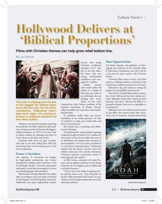 Films with Christian themes can help grow retail bottom line.
By Lora Schrock
Hollywood Delivers at
‘Biblical Proportions’
movies with strong
Christian worldviews
averaged $73.27 mil-
lion at the box office,
but those with very
strong nonChristian
worldviews only aver-
aged $21.1 million.
Theater owners,
who would rather sell
tickets to a family of
four than one ticket to
an individual, also are
making their voices
heard. At last year’s
CinemaCom, John Fithian, president of the
National Association of Theatre Owners,
called on Hollywood to produce more family-
friendly films.
“If exhibitors could make one recom-
mendation to our studio partners,” he said,
“it would be to make more family titles and
fewer R-rated movies.”
The bottom line is speaking, and Holly-
wood is listening.
“Considering the unprecedented opening
weekend triumph of nearly $125.2 million for
The Passion of The Christ in 2004, the name of
its distributor, Newmarket Films, became al-
most prophetic,” says Larry Ross, president of
A. Larry Ross Communications. “Hollywood
realized that the church, and the nearly 250
million Americans who consider themselves
Christian,  represent a previously unseen or
unrecognized ‘new market.’”
As Phil Cooke, cofounder of Cooke Pic-
tures and an adjunct professor at The King’s
University in Los Angeles, puts it, Hollywood
is all about business.
“They’re not in the habit of making mov-
ies nobody wants to see. They obviously see
the box-office potential of this trend,” he says.
“Hollywood has finally realized the size of the
Christian audience.”
New Opportunities
Ted Baehr, founder and publisher of Mov-
ieguide and chairman of the Christian Film
& Television Commission, says 2014 will be
a big year for major movies with Christian
themes.
“Christian films come in waves. Each film
caters to a different audience and looks at the
Gospel from a different point of view,” he says.
Filmmakers big and small are seeing the
upside of creating Bible-based movies.
“Beyond the considerable audience poten-
tial, which Hollywood has been taking seri-
ously, biblically based films represent good
business,” says Ross. “Because the Bible is in
the public domain, there are no copyrights or
licensing fees.”
Although some new releases may be based
on the Bible, that doesn’t mean they neces-
sarily stick to Scripture. Several online blogs
This year is shaping up to be one
of the biggest for biblical epics
since Ben-Hur and The Ten Com-
mandments. Hollywood hasn’t
been born again—it’s paying at-
tention to audience demand and
box ofﬁce dollars.
Taking its cue from last spring’s surprising
hit miniseries The Bible, which set cable audi-
ence viewing records and became the biggest-
selling miniseries on DVD in its first week
of release, studios are releasing such films as
Noah, Heaven Is for Real, and Exodus.
Christian retail stores can play a promi-
nent role in not only selling these films but
promoting them and becoming part of the
movie experience.
Power in Numbers
The majority of Americans are hungry
for  high-quality productions, says former
presidential candidate Rick Santorum, CEO
of EchoLight Studios. “Everyone appreciates
redemptive stories that encourage us to focus
on something larger than ourselves.”
This demand is being reflected in box office
sales. According to a ten-year study conducted
by Movieguide®, of all the big films released by
Hollywood and major independent studios,
03.14 | CBA Retailers+Resources 21The Official Magazine of CBA
Culture Trend + +
continued on page 24
Feature_Movies.indd 21 2/10/14 11:48 AM
 