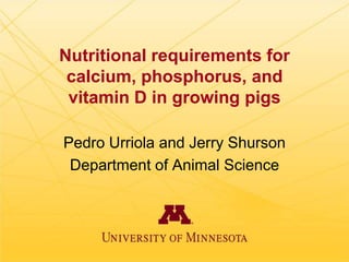 Nutritional requirements for
calcium, phosphorus, and
vitamin D in growing pigs
Pedro Urriola and Jerry Shurson
Department of Animal Science

 