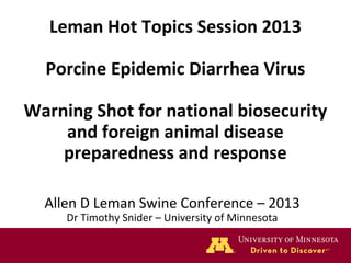 Leman Hot Topics Session 2013
Porcine Epidemic Diarrhea Virus
Warning Shot for national biosecurity
and foreign animal disease
preparedness and response
Allen D Leman Swine Conference – 2013
Dr Timothy Snider – University of Minnesota

 