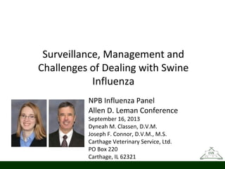 Surveillance, Management and
Challenges of Dealing with Swine
Influenza
NPB Influenza Panel
Allen D. Leman Conference
September 16, 2013
Dyneah M. Classen, D.V.M.
Joseph F. Connor, D.V.M., M.S.
Carthage Veterinary Service, Ltd.
PO Box 220
Carthage, IL 62321

 