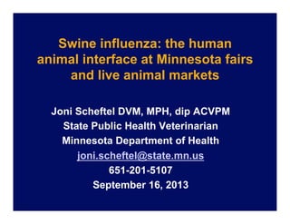 Swine influenza: the human
animal interface at Minnesota fairs
and live animal markets
Joni Scheftel DVM, MPH, dip ACVPM
State Public Health Veterinarian
Minnesota Department of Health
joni.scheftel@state.mn.us
651-201-5107
September 16, 2013

 