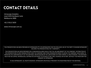 CONFIDENTIAL
Contact Details
THIS	
 PRESENTATION	
 HAS	
 BEEN	
 PREPARED	
 BY	
 INTRASCOPE	
 PTY	
 LTD	
 (INTRASCOPE)	
 FOR	
 THE	
 EXCLUSIVE	
 USE	
 OF	
 THE	
 PARTY	
 TO	
 WHOM	
 INTRASCOPE	
 
DELIVERS	
 THIS	
 PRESENTATION	
 (THE	
 “COMPANY”).	
 	
 
THIS	
 PRESENTATION	
 HAS	
 BEEN	
 PREPARED	
 ON	
 A	
 CONFIDENTIAL	
 BASIS	
 SOLELY	
 FOR	
 THE	
 USE	
 AND	
 BENEFIT	
 OF	
 THE	
 COMPANY.	
 DISTRIBUTION	
 OF	
 
THIS	
 PRESENTATION	
 TO	
 ANY	
 PERSON	
 OTHER	
 THAN	
 THE	
 COMPANY	
 AND	
 THOSE	
 PERSONS	
 RETAINED	
 TO	
 ADVISE	
 THE	
 COMPANY,	
 WHO	
 AGREE	
 TO	
 
MAINTAIN	
 THE	
 CONFIDENTIALITY	
 OF	
 THIS	
 MATERIAL	
 AND	
 BE	
 BOUND	
 BY	
 THE	
 LIMITATIONS	
 OUTLINED	
 HEREIN,	
 IS	
 UNAUTHORIZED.	
 THIS	
 MATERIAL	
 
MUST	
 NOT	
 BE	
 COPIED,	
 REPRODUCED,	
 DISTRIBUTED	
 OR	
 PASSED	
 TO	
 OTHERS	
 AT	
 ANY	
 TIME,	
 IN	
 WHOLE	
 OR	
 IN	
 PART,	
 WITHOUT	
 THE	
 PRIOR	
 WRITTEN	
 
CONSENT	
 OF	
 INTRASCOPE.	
 
©	
 2013	
 INTRASCOPE.	
 ALL	
 RIGHTS	
 RESERVED.	
 INTRASCOPE	
 SPECIFICALLY	
 PROHIBITS	
 THE	
 REDISTRIBUTION	
 OF	
 THIS	
 MATERIAL.	
 
Intrascope	
 Analy9cs	
 
Level	
 4/43	
 Hardware	
 Lane	
 
Melbourne	
 3000	
 
	
 
+61	
 3	
 9111	
 5659	
 
	
 
www.intrascope.com.au	
 
	
 
CONFIDENTIAL 22
 