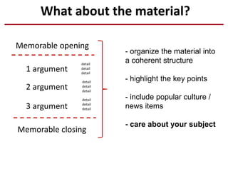 What about the material?
- organize the material into
a coherent structure
- highlight the key points
- include popular culture /
news items
- care about your subject
Memorable opening
1 argument
2 argument
3 argument
Memorable closing
detail
detail
detail
detail
detail
detail
detail
detail
detail
 