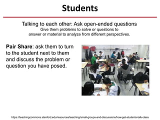 Students
Talking to each other: Ask open-ended questions
Give them problems to solve or questions to
answer or material to analyze from different perspectives.
https://teachingcommons.stanford.edu/resources/teaching/small-groups-and-discussions/how-get-students-talk-class
Pair Share: ask them to turn
to the student next to them
and discuss the problem or
question you have posed.
 