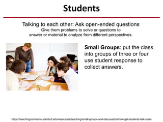 Students
Talking to each other: Ask open-ended questions
Give them problems to solve or questions to
answer or material to analyze from different perspectives.
https://teachingcommons.stanford.edu/resources/teaching/small-groups-and-discussions/how-get-students-talk-class
Small Groups: put the class
into groups of three or four
use student response to
collect answers.
 