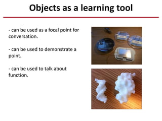 Objects as a learning tool
- can be used as a focal point for
conversation.
- can be used to demonstrate a
point.
- can be used to talk about
function.
 