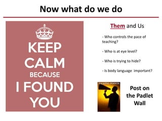 Now what do we do
Them and Us
- Who controls the pace of
teaching?
- Who is at eye level?
- Who is trying to hide?
- Is body language important?
Post on
the Padlet
Wall
 