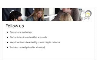 Follow up
•
•
•
•

One on one evaluation
Find out about matches that are made
Keep investors interested by connecting to network
Business related prizes for winner(s)

 