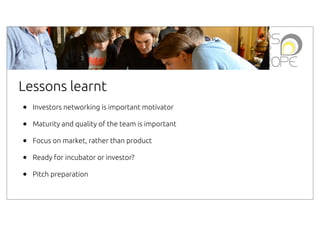 Lessons learnt
•
•
•
•
•

Investors networking is important motivator
Maturity and quality of the team is important
Focus on market, rather than product
Ready for incubator or investor?
Pitch preparation

 