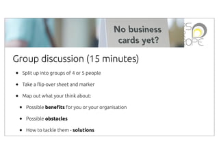 Group discussion (15 minutes)
•
•
•

Split up into groups of 4 or 5 people
Take a #ip-over sheet and marker
Map out what your think about:

•
•
•

Possible bene!ts for you or your organisation
Possible obstacles
How to tackle them - solutions

 