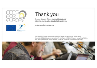 Thank you
Ivonne Jansen-Dings, ivonne@waag.org
Alberto Abella, alberto.abella@rooter.es
www.appsforeurope.eu

The Apps for Europe consortium consists of: Waag Society, Forum Virium, NISV,
Kennisland, ESADE Business School, V-ICT-OR, Topix, CCSS, OKF, Future Everything, NESTA,
PTC Portugal Telecom, iMinds, Rooter, OKFN DE, OKFN BE, Europeana, EURECOM

 